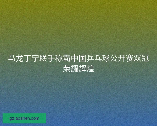 马龙丁宁联手称霸中国乒乓球公开赛双冠荣耀辉煌