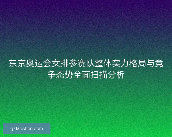 东京奥运会女排参赛队整体实力格局与竞争态势全面扫描分析