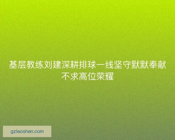 基层教练刘建深耕排球一线坚守默默奉献不求高位荣耀
