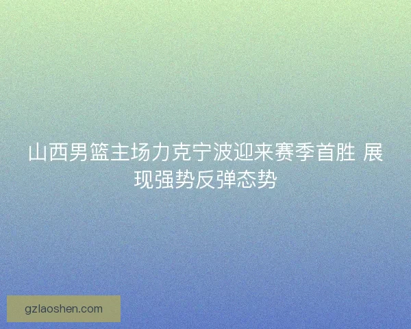 山西男篮主场力克宁波迎来赛季首胜 展现强势反弹态势