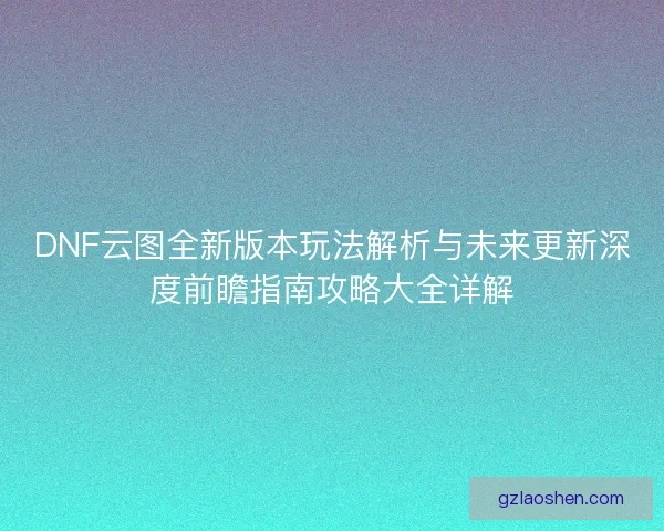 DNF云图全新版本玩法解析与未来更新深度前瞻指南攻略大全详解