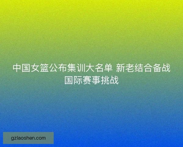 中国女篮公布集训大名单 新老结合备战国际赛事挑战