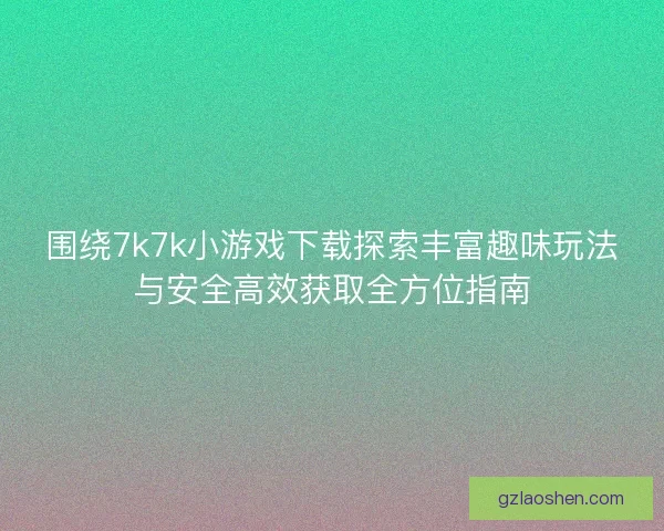 围绕7k7k小游戏下载探索丰富趣味玩法与安全高效获取全方位指南