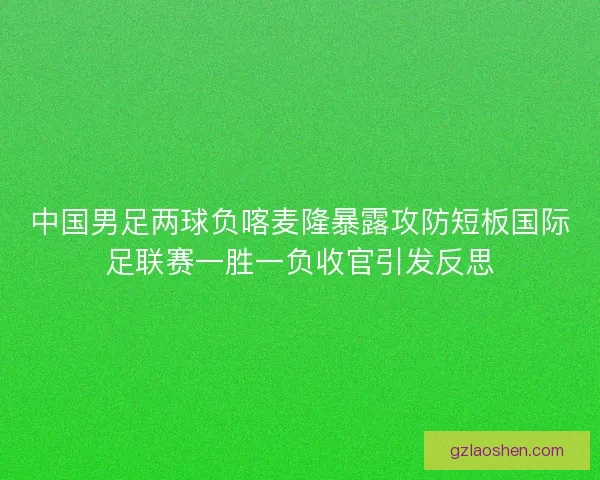 中国男足两球负喀麦隆暴露攻防短板国际足联赛一胜一负收官引发反思